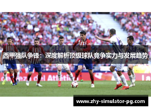 西甲强队争锋：深度解析顶级球队竞争实力与发展趋势