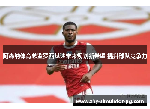 阿森纳体育总监罗西基谈未来规划新希望 提升球队竞争力
