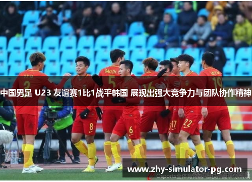 中国男足 U23 友谊赛1比1战平韩国 展现出强大竞争力与团队协作精神