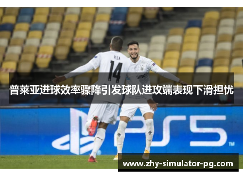 普莱亚进球效率骤降引发球队进攻端表现下滑担忧