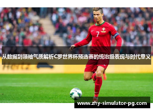 从数据到领袖气质解析C罗世界杯预选赛的统治级表现与时代意义